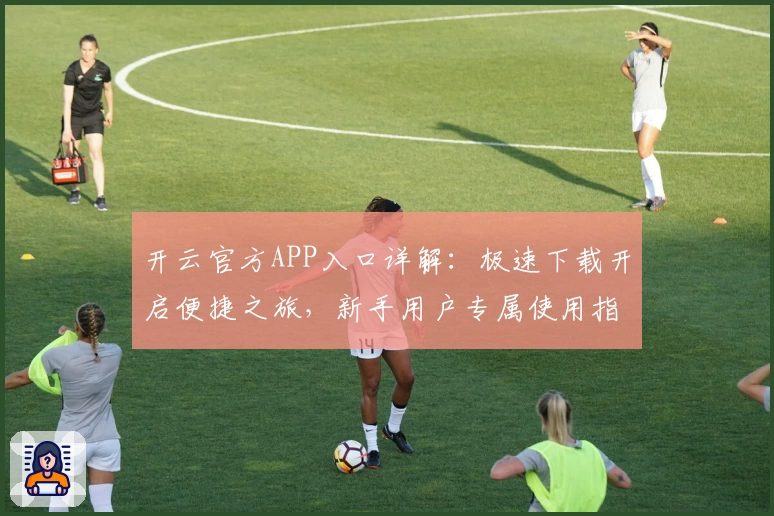 开云官方APP入口详解:极速下载开启便捷之旅,新手用户专属使用指南