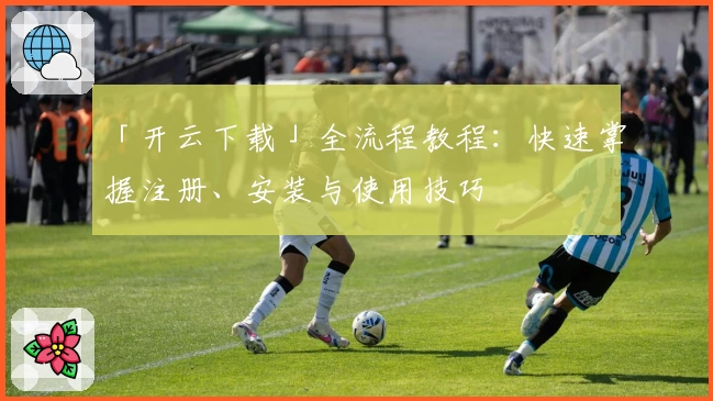 「开云下载」全流程教程：快速掌握注册、安装与使用技巧