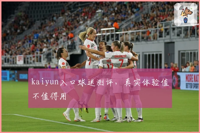 kaiyun入口球迷测评，真实体验值不值得用