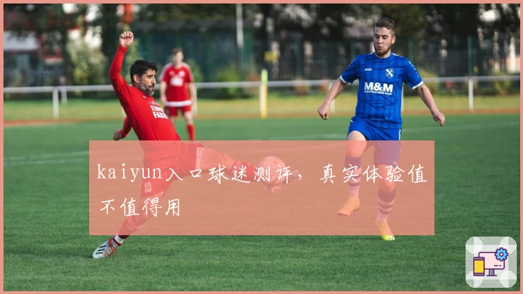 kaiyun入口球迷测评，真实体验值不值得用