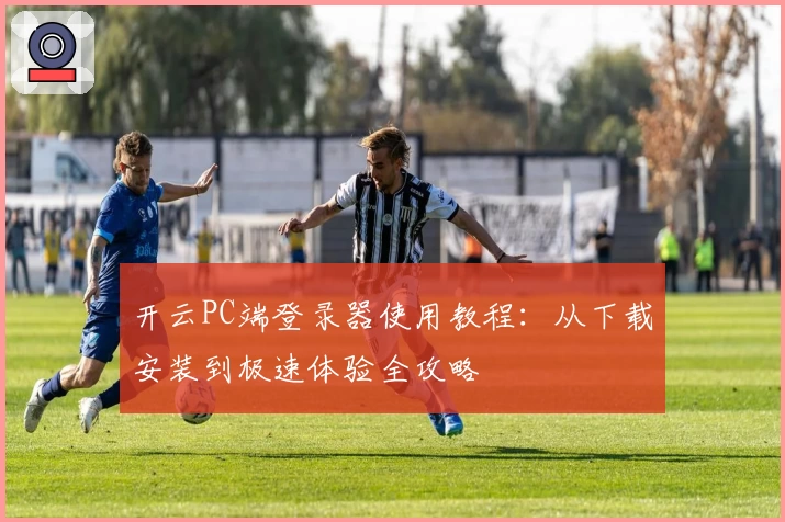 开云PC端登录器使用教程：从下载安装到极速体验全攻略