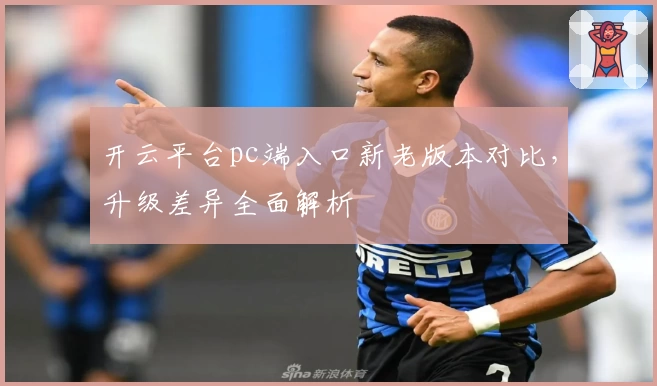 开云平台pc端入口新老版本对比,升级差异全面解析