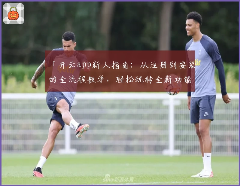 「开云app新人指南：从注册到安装的全流程教学，轻松玩转全新功能亮点」